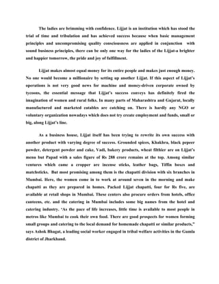 The ladies are brimming with confidence. Lijjat is an institution which has stood the
trial of time and tribulation and has achieved success because when basic management
principles and uncompromising quality consciousness are applied in conjunction          with
sound business principles, there can be only one way for the ladies of the Lijjat-a brighter
and happier tomorrow, the pride and joy of fulfillment.

       Lijjat makes almost equal money for its entire people and makes just enough money.
No one would become a millionaire by setting up another Lijjat. If this aspect of Lijjat’s
operations is not very good news for machine and money-driven corporate owned by
tycoons, the essential message that Lijjat’s success conveys has definitely fired the
imagination of women and rural folks. In many parts of Maharashtra and Gujarat, locally
manufactured and marketed eatables are catching on. There is hardly any NGO or
voluntary organization nowadays which does not try create employment and funds, small or
big, along Lijjat’s line.

       As a business house, Lijjat itself has been trying to rewrite its own success with
another product with varying degree of success. Grounded spices, Khakhra, black pepeer
powder, detergent powder and cake, Vadi, bakery products, wheat filthier are on Lijjat’s
menu but Papad with a sales figure of Rs 288 crore remains at the top. Among similar
ventures which came a cropper are incense sticks, leather bags, Tiffin boxes and
matchsticks. But most promising among them is the chapatti division with six branches in
Mumbai. Here, the women come in to work at around seven in the morning and make
chapatti as they are prepared in homes. Packed Lijjat chapatti, four for Rs five, are
available at retail shops in Mumbai. These centers also procure orders from hotels, office
canteens, etc. and the catering in Mumbai includes some big names from the hotel and
catering industry. ‘As the pace of life increases, little time is available to most people in
metros like Mumbai to cook their own food. There are good prospects for women forming
small groups and catering to the local demand for homemade chapatti or similar products,”
says Ashok Bhagat, a leading social worker engaged in tribal welfare activities in the Gumla
district of Jharkhand.
 