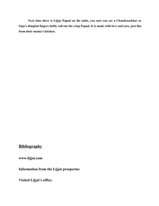 Next time there is Lijjat Papad on the table, you sure can see a Chandrasekhar or
Suja’s dimpled fingers deftly roll out the crisp Papad. It is made with love and care, just like
from their mama’s kitchen.




Bibliography

www.lijjat.com


Information from the Lijjat prospectus


Visited Lijjat’s office.
 