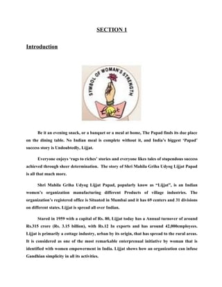 SECTION 1

Introduction




      Be it an evening snack, or a banquet or a meal at home, The Papad finds its due place
on the dining table. No Indian meal is complete without it, and India’s biggest ‘Papad’
success story is Undoubtedly, Lijjat.

      Everyone enjoys ‘rags to riches’ stories and everyone likes tales of stupendous success
achieved through sheer determination. The story of Shri Mahila Griha Udyog Lijjat Papad
is all that much more.

      Shri Mahila Griha Udyog Lijjat Papad, popularly know as “Lijjat”, is an Indian
women’s organization manufacturing different Products of village industries. The
organization’s registered office is Situated in Mumbai and it has 69 centers and 31 divisions
on different states. Lijjat is spread all over Indian.

      Stared in 1959 with a capital of Rs. 80, Lijjat today has a Annual turnover of around
Rs.315 crore (Rs. 3.15 billion), with Rs.12 In exports and has around 42,000employees.
Lijjat is primarily a cottage industry, urban by its origin, that has spread to the rural areas.
It is considered as one of the most remarkable enterprenual initiative by woman that is
identified with women empowerment in India. Lijjat shows how an organization can infuse
Gandhian simplicity in all its activities.
 