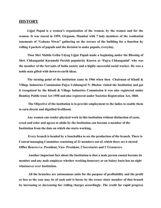 HISTORY

      Lijjat Papad is a women’s organization of the women, by the women and for the
women. It was stared in 1959, Girgaum, Mumbai with 7 lady members of the residential
tenements of “Lohana Niwas” gathering on the terrace of the building for a function by
rolling 4 packets of papads and the decision to make papads, everyday.

      Thus Shri Mahila Griha Udyog Lijjat Papad made a beginning under the Blessing of
Shri. Chhanganlal Karamshi Parekh popularity Known as ‘Pujya Chhanganlal’ who was
the member of the Servants of India society and a highly successful social worker. He was a
noble man gifted with down-to-earth ideas.

      The turning point of the institution came in 1966 when then Chairman of Khadi &
Village Industries Commission Pujya Uchhangral N. Dhebar visited the Institution and got
it recognized by the Khadi & Village Industries Commission it was also registered under
Bombay Public trust Act 1950 and also registered under Societies Registration Act, 1860.

      The Objective of the institution is to provide employment to the ladies to enable them
to earn decent and dignified livelihood.

      Any women can render physical work in this institution without distinction of caste,
creed and color and agrees to abide by the Institution can become a member of the
Institution from the date on which she starts working.

      Every branch is headed by a Sanchalika to see the production of the branch. There is
Central managing Committee consisting of 21 members out of, which there are 6 elected
Office Bearers i.e. President, Vice- President, 2 Secretaries and 2 Treasurers.

       Another important fact about the Institution is that a male person cannot become its
member and any male employee whether working honorary or on Salary basis has no right
whatsoever over Institution.

       All the branches are autonomous units for the purpose of profitability and the profit
or loss as the case may be of such unit is borne by the owner sister member of that branch
by increasing or decreasing her rolling charges accordingly. The credit for rapid progress
 