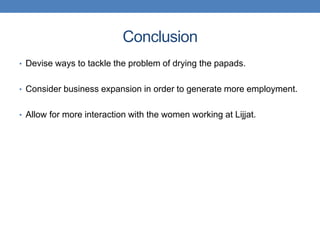 Conclusion
• Devise ways to tackle the problem of drying the papads.


• Consider business expansion in order to generate more employment.


• Allow for more interaction with the women working at Lijjat.
 