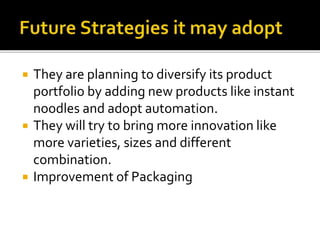  They are planning to diversify its product
portfolio by adding new products like instant
noodles and adopt automation.
 They will try to bring more innovation like
more varieties, sizes and different
combination.
 Improvement of Packaging
 