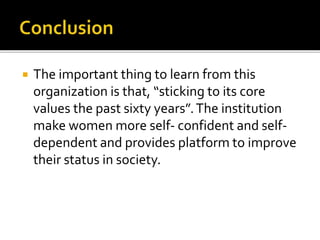 The important thing to learn from this
organization is that, “sticking to its core
values the past sixty years”.The institution
make women more self- confident and self-
dependent and provides platform to improve
their status in society.
 