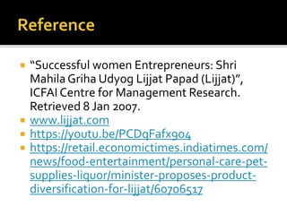  “Successful women Entrepreneurs: Shri
MahilaGriha Udyog Lijjat Papad (Lijjat)”,
ICFAI Centre for Management Research.
Retrieved 8 Jan 2007.
 www.lijjat.com
 https://youtu.be/PCDqFafx9o4
 https://retail.economictimes.indiatimes.com/
news/food-entertainment/personal-care-pet-
supplies-liquor/minister-proposes-product-
diversification-for-lijjat/60706517
 