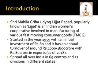  Shri Mahila Griha Udyog Lijjat Papad, popularly
known as ‘Lijjat’ is an Indian women’s
cooperative involved in manufacturing of
various fast moving consumer goods (FMCG).
 Started in the year 1959 with an initial
investment of Rs.80 and it has an annual
turnover of around Rs.1600-1800crore with
Rs.80crore in exports (as of 2018).
 Spread all over India in 69 centres and 31
divisions in different states
 