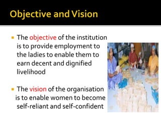  The objective of the institution
is to provide employment to
the ladies to enable them to
earn decent and dignified
livelihood
 The vision of the organisation
is to enable women to become
self-reliant and self-confident
 