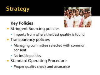 Key Policies
 Stringent Sourcing policies
 Imports from where the best quality is found
 Transparency policies
 Managing committee selected with common
consent
 No inside politics
 Standard Operating Procedure
 Proper quality check and assurance
 