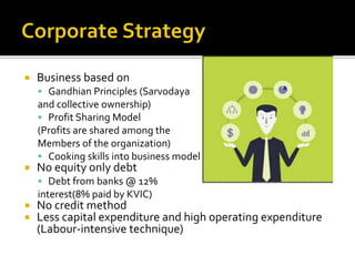  Business based on
 Gandhian Principles (Sarvodaya
and collective ownership)
 Profit Sharing Model
(Profits are shared among the
Members of the organization)
 Cooking skills into business model
 No equity only debt
 Debt from banks @ 12%
interest(8% paid by KVIC)
 No credit method
 Less capital expenditure and high operating expenditure
(Labour-intensive technique)
 
