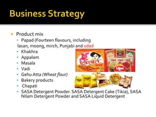  Product mix
 Papad (Fourteen flavours, including
lasan, moong, mirch, Punjabi and udad
 Khakhra
 Appalam
 Masala
 Vadi
 Gehu Atta (Wheat flour)
 Bakery products
 Chapati
 SASA Detergent Powder. SASA Detergent Cake (Tikia), SASA
Nilam Detergent Powder and SASA Liquid Detergent
 