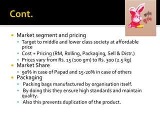  Market segment and pricing
 Target to middle and lower class society at affordable
price
 Cost + Pricing (RM, Rolling, Packaging, Sell & Distr.)
 Prices vary from Rs. 15 (100 gm) to Rs. 300 (2.5 kg)
 Market Share
 90% in case of Papad and 15-20% in case of others
 Packaging
 Packing bags manufactured by organisation itself.
 By doing this they ensure high standards and maintain
quality.
 Also this prevents duplication of the product.
 