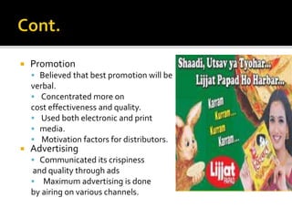 Promotion
 Believed that best promotion will be
verbal.
 Concentrated more on
cost effectiveness and quality.
 Used both electronic and print
 media.
 Motivation factors for distributors.
 Advertising
 Communicated its crispiness
and quality through ads
 Maximum advertising is done
by airing on various channels.
 