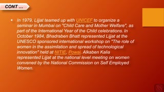  In 1979, Lijjat teamed up with UNICEF to organize a
seminar in Mumbai on "Child Care and Mother Welfare", as
part of the International Year of the Child celebrations. In
October 1984, Bhadraben Bhatt represented Lijjat at the
UNESCO sponsored international workshop on "The role of
women in the assimilation and spread of technological
innovation" held at NITIE, Powai. Alkaben Kalia
represented Lijjat at the national level meeting on women
convened by the National Commission on Self Employed
Women.
CONT …
 