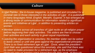 Culture
 Lijjat Patrika , the in-house magazine, is published and circulated for a
nominal rate to those interested in the activities of Lijjat . It is published
in many languages Hindi, English, Marathi, Gujarati. It has emerged as
a strong mode of communication for information related to significant
events and initiatives at Lijjat , in addition to presenting articles on
women.
 Member sisters across all branches of Lijjat recite an all-religion prayer
before beginning their daily activities. The sisters are free to choose
their activities and each activity is given equal importance.
 Leaving the organization is voluntary. No member sister can be asked
to leave unless or until she goes against the organizational principles.
There is no fixed retirement age at Lijjat . Once, when the president
Jyoti Naik was questioned about this anomaly, she said that there was
no need to make provision for a retirement age, as the emphasis
 