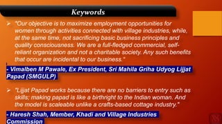 "Our objective is to maximize employment opportunities for
women through activities connected with village industries, while,
at the same time, not sacrificing basic business principles and
quality consciousness. We are a full-fledged commercial, self-
reliant organization and not a charitable society. Any such benefits
that occur are incidental to our business.“
- Vimalben M Pawale, Ex President, Sri Mahila Griha Udyog Lijjat
Papad (SMGULP)
 "Lijjat Papad works because there are no barriers to entry such as
skills; making papad is like a birthright to the Indian woman. And
the model is scaleable unlike a crafts-based cottage industry."
- Haresh Shah, Member, Khadi and Village Industries
Commission
Keywords
 