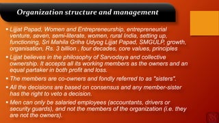 Organization structure and management
 Lijjat Papad, Women and Entrepreneurship, entrepreneurial
venture, seven, semi-literate, women, rural India, setting up,
functioning, Sri Mahila Griha Udyog Lijjat Papad, SMGULP, growth,
organisation, Rs. 3 billion , four decades, core values, principles
 Lijjat believes in the philosophy of Sarvodaya and collective
ownership. It accepts all its working members as the owners and an
equal partaker in both profit and loss.
 The members are co-owners and fondly referred to as "sisters".
 All the decisions are based on consensus and any member-sister
has the right to veto a decision.
 Men can only be salaried employees (accountants, drivers or
security guards), and not the members of the organization (i.e. they
are not the owners).
 