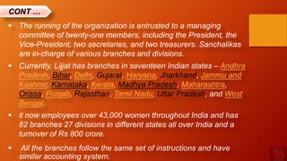  The running of the organization is entrusted to a managing
committee of twenty-one members, including the President, the
Vice-President, two secretaries, and two treasurers. Sanchalikas
are in-charge of various branches and divisions.
 Currently, Lijjat has branches in seventeen Indian states – Andhra
Pradesh, Bihar, Delhi, Gujarat, Haryana, Jharkhand, Jammu and
Kashmir, Karnataka, Kerala, Madhya Pradesh, Maharashtra,
Orissa, Punjab, Rajasthan, Tamil Nadu, Uttar Pradesh, and West
Bengal.
 it now employees over 43,000 women throughout India and has
82 branches 27 divisions in different states all over India and a
turnover of Rs 800 crore.
 All the branches follow the same set of instructions and have
similar accounting system.
CONT …
 