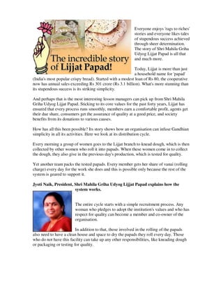 Everyone enjoys 'rags to riches'
                                                           stories and everyone likes tales
                                                           of stupendous success achieved
                                                           through sheer determination.
                                                           The story of Shri Mahila Griha
                                                           Udyog Lijjat Papad is all that
                                                           and much more.

                                                          Today, Lijjat is more than just
                                                          a household name for 'papad'
(India's most popular crispy bread). Started with a modest loan of Rs 80, the cooperative
now has annual sales exceeding Rs 301 crore (Rs 3.1 billion). What's more stunning than
its stupendous success is its striking simplicity.

And perhaps that is the most interesting lesson managers can pick up from Shri Mahila
Griha Udyog Lijjat Papad. Sticking to its core values for the past forty years, Lijjat has
ensured that every process runs smoothly, members earn a comfortable profit, agents get
their due share, consumers get the assurance of quality at a good price, and society
benefits from its donations to various causes.

How has all this been possible? Its story shows how an organisation can infuse Gandhian
simplicity in all its activities. Here we look at its distribution cycle.

Every morning a group of women goes to the Lijjat branch to knead dough, which is then
collected by other women who roll it into papads. When these women come in to collect
the dough, they also give in the previous day's production, which is tested for quality.

Yet another team packs the tested papads. Every member gets her share of vanai (rolling
charge) every day for the work she does and this is possible only because the rest of the
system is geared to support it.

Jyoti Naik, President, Shri Mahila Griha Udyog Lijjat Papad explains how the
                       system works.


                        The entire cycle starts with a simple recruitment process. Any
                        woman who pledges to adopt the institution's values and who has
                        respect for quality can become a member and co-owner of the
                        organisation.

                         In addition to that, those involved in the rolling of the papads
also need to have a clean house and space to dry the papads they roll every day. Those
who do not have this facility can take up any other responsibilities, like kneading dough
or packaging or testing for quality.
 