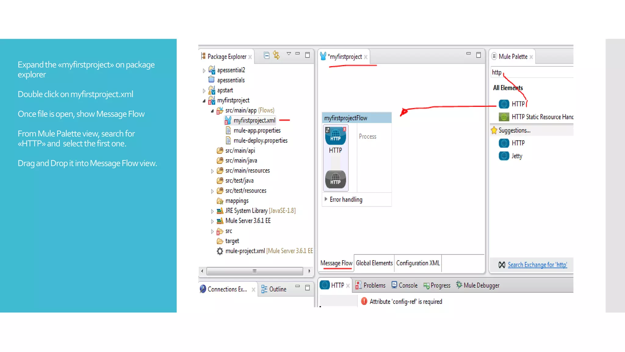 Expandthe«myfirstproject»onpackage
explorer
Doubleclickonmyfirstproject.xml
Oncefileisopen,showMessageFlow
FromMulePaletteview,searchfor
«HTTP»and selectthefirstone.
DragandDropitintoMessageFlowview.
 