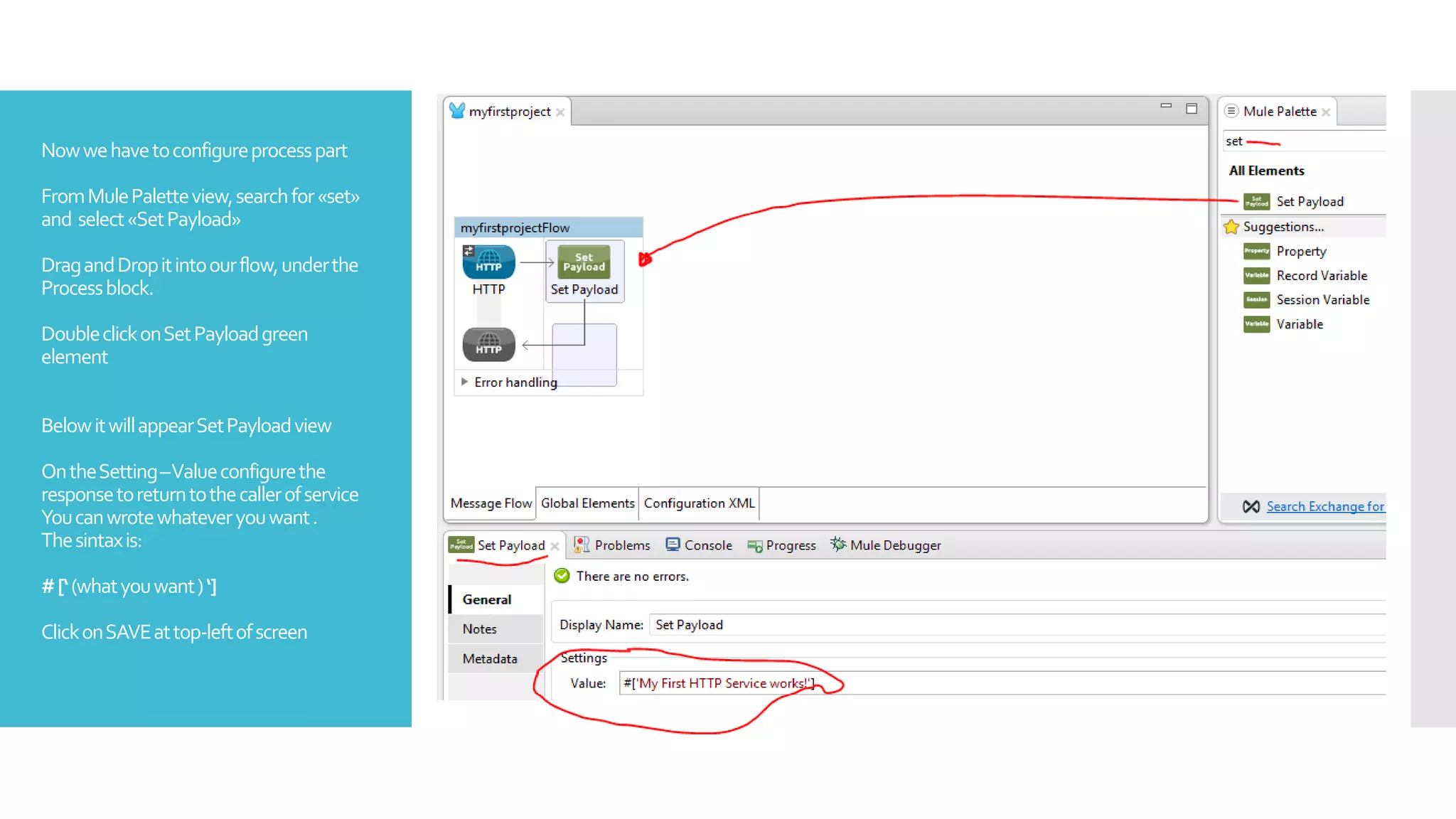 Nowwehavetoconfigureprocesspart
FromMulePaletteview,searchfor«set»
and select«SetPayload»
DragandDropitintoourflow,underthe
Processblock.
DoubleclickonSetPayloadgreen
element
BelowitwillappearSetPayloadview
OntheSetting–Valueconfigurethe
responsetoreturntothecallerofservice
Youcanwrotewhateveryouwant.
Thesintaxis:
#[‘(whatyouwant)‘]
ClickonSAVEattop-leftofscreen
 