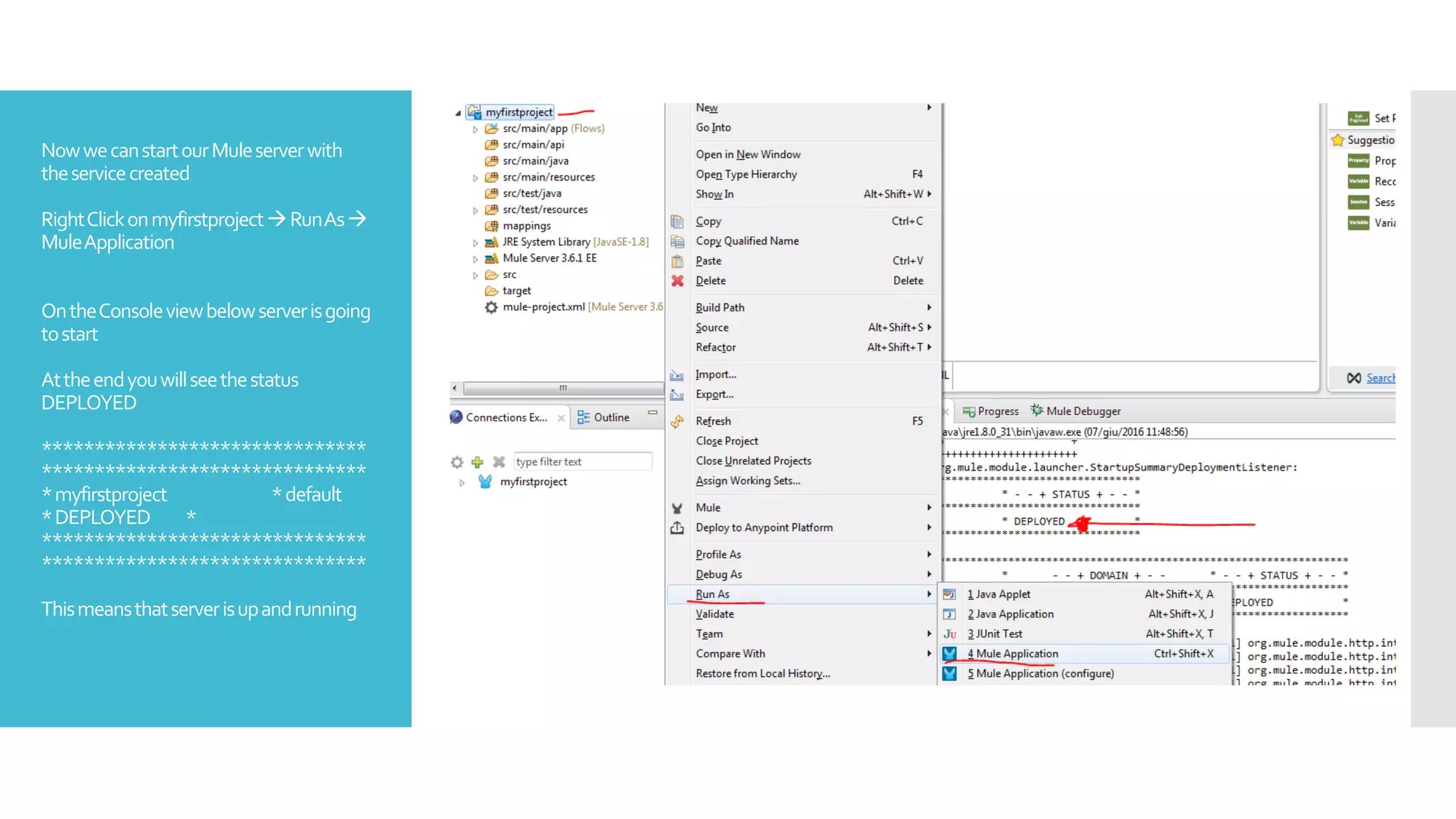 NowwecanstartourMuleserverwith
theservicecreated
RightClickonmyfirstprojectRunAs
MuleApplication
OntheConsoleviewbelowserverisgoing
tostart
Attheendyouwillseethestatus
DEPLOYED
*******************************
*******************************
*myfirstproject *default
*DEPLOYED *
*******************************
*******************************
Thismeansthatserverisupandrunning
 