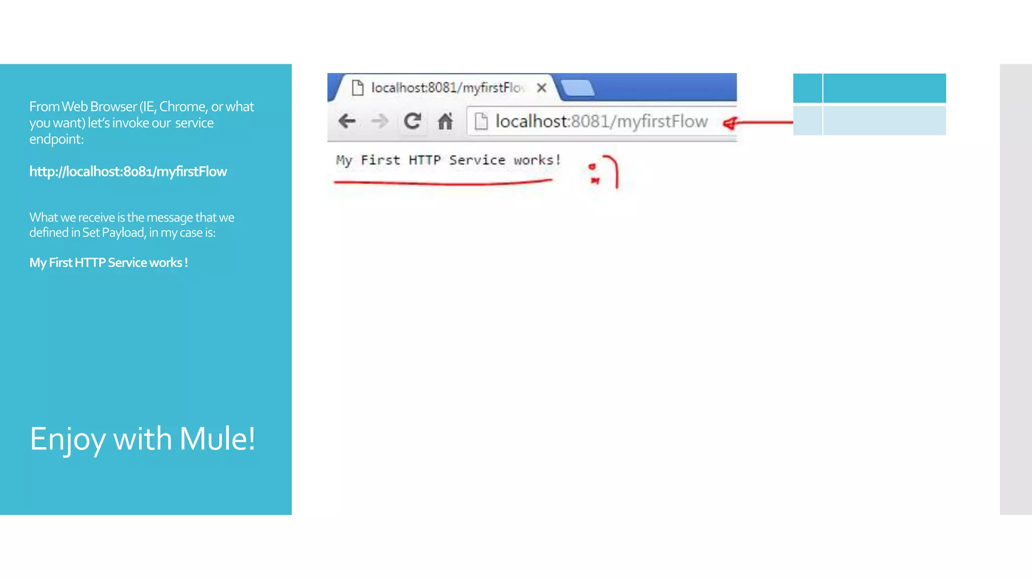 FromWebBrowser(IE,Chrome,orwhat
youwant)let’sinvokeour service
endpoint:
http://localhost:8081/myfirstFlow
Whatwereceiveisthemessagethatwe
definedinSetPayload,inmycaseis:
MyFirstHTTPServiceworks!
Enjoy with Mule!
 
