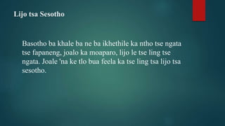 Lijo tsa Sesotho
Basotho ba khale ba ne ba ikhethile ka ntho tse ngata
tse fapaneng, joalo ka moaparo, lijo le tse ling tse
ngata. Joale 'na ke tlo bua feela ka tse ling tsa lijo tsa
sesotho.
 