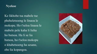 Nyekoe
Ke likhobe tsa mabele tse
pheheletsoeng le linaoa le
mokopu. Ho t'seloa linaoa le
mabele pele kaha li lieha
ho butsoa. Ha li se lia
butsoa, ho t'seloa mokopu
o khabetsoeng ha sesane,
ebe lia kopangoa.
 