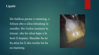 Lipabi
Ho halikoa poone e ommeng, e
folisoe ebe e siloa leloaleng la
sesotho. Ho t'seloa tsoekere le
letsoai ebe ho siloa hape e le
hore li kopane. Basotho ba ne
ba atisa ho li nka mofao ha ba
ea maetong.
 