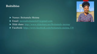 Boitsibiso
 Names: Boitumelo Moima
 Email: moimaboitumelo65@gmail.com
 Slide share: http://www.slideshare.net/Boitumelo moima/
 Facebook: https://www.facebook.com/boitumelo.moima.330
 