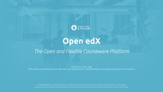 Open edX
The Open and Flexible Courseware Platform
FSOSS 2015, Marc Lijour
with content provided by the Open edX team -and special thanks to Ned Batchelder and Joel Barciauskas for their assistance
The registered trademark Linux® is used pursuant to a sublicense from LMI, the exclusive licensee of Linus Torvalds, owner of the mark on a world-wide basis.
La marque de commerce Linux® est utilisée conformément à une sous-licence de LMI, licencié exclusif de Linus Torvalds, propriétaire de la marque au niveau mondial.
 