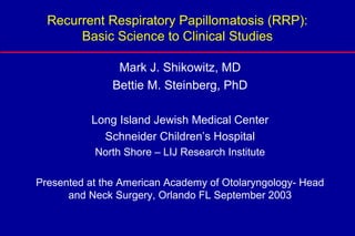 Recurrent Respiratory Papillomatosis (RRP):
       Basic Science to Clinical Studies

                Mark J. Shikowitz, MD
               Bettie M. Steinberg, PhD

           Long Island Jewish Medical Center
             Schneider Children’s Hospital
           North Shore – LIJ Research Institute

Presented at the American Academy of Otolaryngology- Head
      and Neck Surgery, Orlando FL September 2003
 