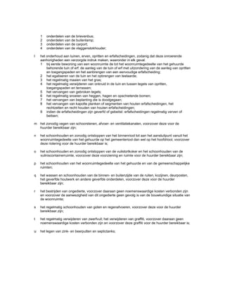 1 onderdelen van de brievenbus;
2 onderdelen van de buitenlamp;
3 onderdelen van de carport;
4 onderdelen van de vlaggenstokhouder;
l het onderhoud aan tuinen, erven, opritten en erfafscheidingen, zodanig dat deze onroerende
aanhorigheden een verzorgde indruk maken, waaronder in elk geval:
1 bij eerste bewoning van een woonruimte de tot het woonruimtegedeelte van het gehuurde
behorende tuin of erf: de aanleg van de tuin of erf met uitzondering van de aanleg van opritten
en toegangspaden en het aanbrengen van een eenvoudige erfafscheiding;
2 het egaliseren van de tuin en het opbrengen van teelaarde;
3 het regelmatig maaien van het gras;
4 het regelmatig verwijderen van onkruid in de tuin en tussen tegels van opritten,
toegangspaden en terrassen;
5 het vervangen van gebroken tegels;
6 het regelmatig snoeien van heggen, hagen en opschietende bomen;
7 het vervangen van beplanting die is doodgegaan;
8 het vervangen van kapotte planken of segmenten van houten erfafscheidingen, het
rechtzetten en recht houden van houten erfafscheidingen;
9 indien de erfafscheidingen zijn geverfd of gebeitst: erfafscheidingen regelmatig verven of
beitsen;
m het zonodig vegen van schoorstenen, afvoer- en ventilatiekanalen, voorzover deze voor de
huurder bereikbaar zijn;
n het schoonhouden en zonodig ontstoppen van het binnenriool tot aan het aansluitpunt vanuit het
woonruimtegedeelte van het gehuurde op het gemeenteriool dan wel op het hoofdriool, voorzover
deze riolering voor de huurder bereikbaar is;
o het schoonhouden en zonodig ontstoppen van de vuilstortkoker en het schoonhouden van de
vuilniscontainerruimte, voorzover deze voorziening en ruimte voor de huurder bereikbaar zijn;
p het schoonhouden van het woonruimtegedeelte van het gehuurde en van de gemeenschappelijke
ruimten;
q het wassen en schoonhouden van de binnen- en buitenzijde van de ruiten, kozijnen, deurposten,
het geverfde houtwerk en andere geverfde onderdelen, voorzover deze voor de huurder
bereikbaar zijn;
r het bestrijden van ongedierte, voorzover daaraan geen noemenswaardige kosten verbonden zijn
en voorzover de aanwezigheid van dit ongedierte geen gevolg is van de bouwkundige situatie van
de woonruimte;
s het regelmatig schoonhouden van goten en regenafvoeren, voorzover deze voor de huurder
bereikbaar.zijn;
t het regelmatig verwijderen van zwerfvuil; het verwijderen van graffiti, voorzover daaraan geen
noemenswaardige kosten verbonden zijn en voorzover deze graffiti voor de huurder bereikbaar is;
u het legen van zink- en beerputten en septictanks;
 
