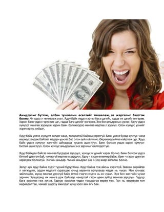 Амьдралыг бүтээж, албан тушаалын өсөлтийг төлөвлөж, аз жаргалыг бэлтгэж
болно. Чи одоо л төлөвлөж эхэл. Ядуу байх үедээ гэртээ бага цагийг, гадаа их цагийг өнгөрөө.
Харин баян үедээ гэртээ их цаг, гадаа бага цагийг өнгөрөө.Энэ бол амьдралын урлаг. Ядуу үедээ
хүмүүст мөнгөө зориулж харин баян болохоороо мөнгөө өөртөө л зориул. Олон хүмүүс үүнийг
эсрэгээр нь хийдэг.
Ядуу байх үедээ хүмүүст эелдэг ханд, тооцоотой байсны хэрэггүй. Баян үедээ бусад хүмүүс чамд
өөрөөр хандаж байгааг мэдэрч үүнээс бас олон зүйл ойлгоно.Өөрөө өөрийгөө хайрлаж сур. Ядуу
байх үедээ хүмүүст хамгийн сайнаараа тусалж ашиглуул. Баян болсон үедээ харин хүмүүст
битгий ашиглуул. Олон хүмүүс амьдралын энэ зарчмыг ойлгодоггүй.
Ядуу байхдаа байгаа мөнгөө бусдадаа зарцуул, хүмүүс ч үүнийг харах болно. Баян болсон үедээ
битгийүрэлгэн бай, чимээгүй өөртөө л зарцуул. Ядуу ч гэсэн өгөөмөр байж, баян ч гэсэн үрэлгэн
харагдаж болохгүй. Энгийн амьдар. Чиний амьдрал энэ л үед амар амгалан болно.
Залуу хүн ядуу байна гэдэг түүний буруу биш. Ядуу байна гэж айсны хэрэггүй. Зөвхөн өөрийгөө
л хөгжүүлж, эрдэм мэдлэгт суралцаж юунд хөрөнгө оруулахаа мэдэх нь чухал. Мөн юунаас
зайлсхийж, юунд мөнгөө үрэхгүй байх ёстой гэдгээ мэдэх нь их чухал. Энэ бол хамгийн чухал
зарчим. Хувцасанд их мөнгө үрж байхаар чанартай гэсэн цөөн зүйлд мөнгөө зарцуул. Гадуур
бага хооллох гэж хичээ. Гадуур хооллох үедээ тооцоогоо өөрөө төл. Гол нь өөрөөсөө том
мөрөөдөлтэй, чамаас шаргуу ажилдаг хүнд хоол авч өгч бай.
 