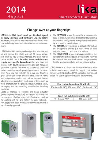 Smart encoders & actuators 
2014 
August 
Change-over at your fingertips 
LDT10 is the HMI touch panel specifically designed 
to easily interface and configure Lika RD rotary 
actuators, so auxiliary axes are more intuitive to ope-rate 
and change-over operations become as fast as one 
touch. 
LDT10 is the HMI touch panel designed to interface, set 
up and operate the whole series of RD rotary actua-tors 
with RS-485 Modbus interface. Our goal was to 
create an HMI that is intuitive to use and does not 
require any specific know-how; thus you have not 
to cope with daunting experiences and can focus on 
your own business. You need to cut set-up time and 
reduce downtimes while preventing errors at the same 
time. Now you can with LDT10, in just one touch: a 
great advantage when small-batches, one-off items 
and just-in-time productions call for frequent format 
adjustments, especially in multi-axes systems such as 
mold changers for the plastics industry, mobile stops, 
packaging and woodworking machineries, labelling 
machines. 
LDT10 is intended to connect one single actuator 
(point-to-point connection), an array of actuators and 
even an array of different models of actuators (such as 
RD1A along with RD4 and RD5) in the same network. 
Few pages with basic menus and commands enable a 
user-friendly approach. 
• The NETWORK screen features the actuators avai-lable 
in the network while the RD CONFIG screen is 
intended to configure the work parameters (veloci-ty, 
acceleration, deceleration, ...). 
• The RECIPES screen allows to collect information 
on the specific process (i.e. work cycle of each 
actuator, travel, …) and save it in recipes. 
• The HOME PAGE screen is always available at the 
operator’s fingertips: recipes are listed and ready to 
be selected: just one touch to start the production 
for the greatest simplicity and operational agility. 
LDT10 comes in a 7-inch 16:9 format LCD display with 
resistive touch screen panel. Its rugged construction 
complies with NEMA4 and IP65 protection ratings and 
allows for use in typically industrial environments. 
Panel outer dimensions (W x H x D) 
204.4 mm / 8.04” 151 mm / 5.94” 26.5 mm / 1.04” 
Panel cut-out dimensions (W x H) 
191.5 mm / 7.54” 138 mm / 5.43” 
