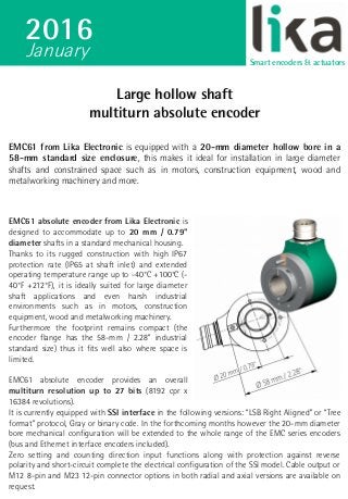 Large hollow shaftLarge hollow shaft
multiturn absolute encodermultiturn absolute encoder
EMC61 from Lika Electronic is equipped with a 20-mm diameter hollow bore in a
58-mm standard size enclosure, this makes it ideal for installation in large diameter
shafts and constrained space such as in motors, construction equipment, wood and
metalworking machinery and more.
EMC61 absolute encoder from Lika Electronic is
designed to accommodate up to 20 mm / 0.79"
diameter shafts in a standard mechanical housing.
Thanks to its rugged construction with high IP67
protection rate (IP65 at shaft inlet) and extended
operating temperature range up to -40°C +100°C (-
40°F +212°F), it is ideally suited for large diameter
shaft applications and even harsh industrial
environments such as in motors, construction
equipment, wood and metalworking machinery.
Furthermore the footprint remains compact (the
encoder flange has the 58-mm / 2.28” industrial
standard size) thus it fits well also where space is
limited.
EMC61 absolute encoder provides an overall
multiturn resolution up to 27 bits (8192 cpr x
16384 revolutions).
It is currently equipped with SSI interface in the following versions: “LSB Right Aligned” or “Tree
format” protocol, Gray or binary code. In the forthcoming months however the 20-mm diameter
bore mechanical configuration will be extended to the whole range of the EMC series encoders
(bus and Ethernet interface encoders included).
Zero setting and counting direction input functions along with protection against reverse
polarity and short-circuit complete the electrical configuration of the SSI model. Cable output or
M12 8-pin and M23 12-pin connector options in both radial and axial versions are available on
request.
Srvdfs01sharedocLIKA54ArticoliEMC61EMC61 con intestazione newsletter EN.odt
2016
Smart encoders & actuators
January
 