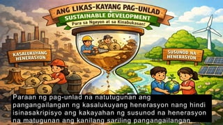 Paraan ng pag-unlad na natutugunan ang
pangangailangan ng kasalukuyang henerasyon nang hindi
isinasakripisyo ang kakayahan ng susunod na henerasyon
na matugunan ang kanilang sariling pangangailangan.
 