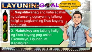 
1.Naipaliliwanag ang kahalagahan
ng balanseng ugnayan ng tatlong
haligi sa pagkamit ng likas-kayang
pag-unlad.
2. Natutukoy ang tatlong haligi
ng likas-kayang pag-unlad:
Ekonomiya, Lipunan, at
Kapaligiran.
Anu-ano ang mga
inaasahang matutunan?
 