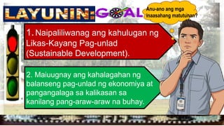 
1.Naipaliliwanag ang kahulugan ng
Likas-Kayang Pag-unlad
(Sustainable Development).
2. Maiuugnay ang kahalagahan ng
balanseng pag-unlad ng ekonomiya at
pangangalaga sa kalikasan sa
kanilang pang-araw-araw na buhay.
Anu-ano ang mga
inaasahang matutunan?
 