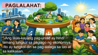 PAGLALAHAT:
“-Ang likas-kayang pag-unlad ay hindi
lamang tungkol sa paglago ng ekonomiya.
-Ito ay tungkol din sa pag-aalaga sa tao at
sa kalikasan.
 
