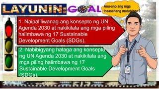 
1. Naipaliliwanag ang konsepto ng UN
Agenda 2030 at nakikilala ang mga piling
halimbawa ng 17 Sustainable
Development Goals (SDGs).
2. Nabibigyang halaga ang konsepto
ng UN Agenda 2030 at nakikilala ang
mga piling halimbawa ng 17
Sustainable Development Goals
(SDGs).
Anu-ano ang mga
inaasahang matutunan?
 