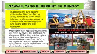 GAWAIN: "ANG BLUEPRINT NG MUNDO"
Pag-uugnay: Tulad ng pagpapatayo ng bahay,
ang mundo ay mayroon ding binalangkas na
plano noong 2015 sa ilalim ng United Nations—
ang Agenda 2030, na naglalaman ng 17
Sustainable Development Goals (SDGs). Ito
ang nagsisilbing "blueprint" ng mga bansa
upang sabay na sugpuin ang kahirapan habang
pinoprotektahan ang planeta.
Magpapakita ang guro ng isang
arkitektural na blueprint (plano ng
bahay). Itatanong sa klase: "Bakit
kailangan ng plano bago magtayo ng
isang gusali? Ano ang mangyayari
kung walang gabay ang mga
karpintero?"
 