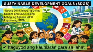 SUSTAINABLE DEVELOPMENT GOALS (SDGS)
-Noong 2015, binuo ng United
Nations ang SDGs bilang
bahagi ng Agenda 2030.
Layunin ng SDGs:
✔ Itaguyod ang kaunlaran para sa lahat
 