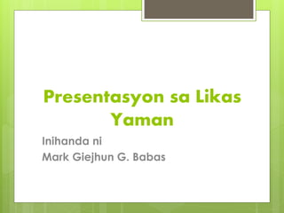 Presentasyon sa Likas
Yaman
Inihanda ni
Mark Giejhun G. Babas
 