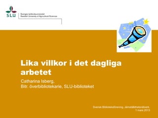 Lika villkor i det dagliga
arbetet
Catharina Isberg,
Bitr. överbibliotekarie, SLU-biblioteket



                                       Svensk Biblioteksförening, Jämställdhetsnätverk.
                                                                           1 mars 2013
 