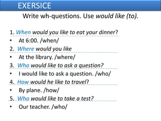 	EXERSICEWrite wh-questions. Use would like (to).1. When would you like to eat your dinner?At 6:00. /when/2.  Where would you like At the library. /where/3.  Who would like to ask a question?I would like to ask a question. /who/4.  How would he like to travel? By plane. /how/5.  Who would like to take a test?Our teacher. /who/