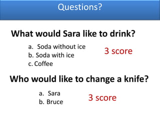 Questions?What would Sara like to drink? Soda without ice Soda with iceCoffee3 score Who would like to change a knife?Sara Bruce3 score 
