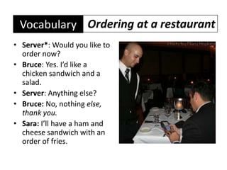 Ordering at a restaurantVocabularyServer*: Would you like to order now?Bruce: Yes. I’d like a chicken sandwich and a salad.Server: Anything else?Bruce: No, nothing else, thank you.Sara: I’ll have a ham and cheese sandwich with an order of fries.