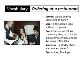 Ordering at a restaurantVocabularyServer:  Would you like something to drink?Sara: I’d like a large soda without ice, please.Bruce: Excuse me, I’d like something else, too. I’ll have a glass of water now, and I’d like soma coffee laterServer: All right May I take your menus, please?Bruce: Sure, Thank you.
