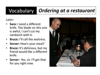 Later:Sara: I need a different knife. The blade on this one is awful, I can't cut my sandwich with it.Bruce: I’ll call the waitress.Server: How's your meal?Bruce: It's delicious, but my friend would like a different knife.Server:  Yes, sir. I'll get that for you right now.Ordering at a restaurantVocabulary