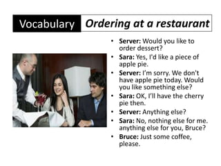 Ordering at a restaurantVocabularyServer: Would you like to order dessert?Sara: Yes, I'd like a piece of apple pie.Server: I’m sorry. We don't have apple pie today. Would you like something else?Sara: OK, I’ll have the cherry pie then.Server: Anything else?Sara: No, nothing else for me. anything else for you, Bruce?Bruce: Just some coffee, please.